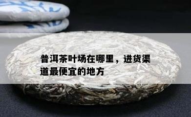 普洱茶叶场在哪里，进货渠道更便宜的地方