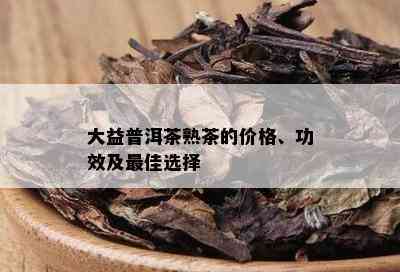 大益普洱茶熟茶的价格、功效及更佳选择