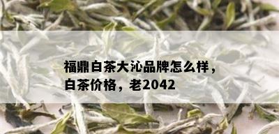 福鼎白茶大沁品牌怎么样，白茶价格，老2042