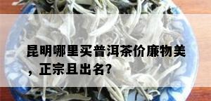 昆明哪里买普洱茶价廉物美，正宗且出名？