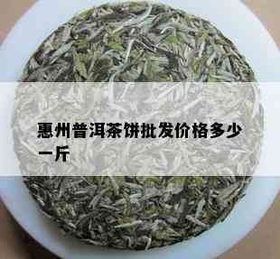 惠州普洱茶饼批发价格多少一斤