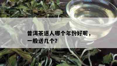 普洱茶送人哪个年份好呢，一般送几个？