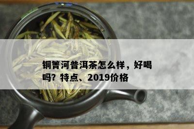 铜箐河普洱茶怎么样，好喝吗？特点、2019价格