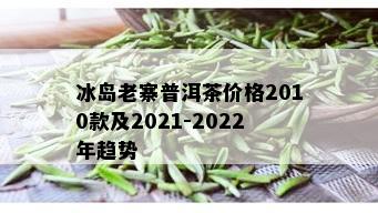 冰岛老寨普洱茶价格2010款及2021-2022年趋势