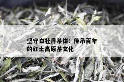 坚守白牡丹茶饼：传承百年的红土高原茶文化