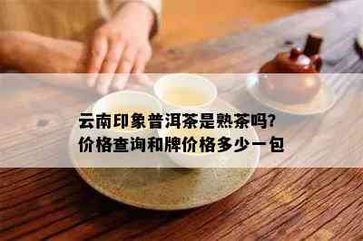 云南印象普洱茶是熟茶吗？价格查询和牌价格多少一包