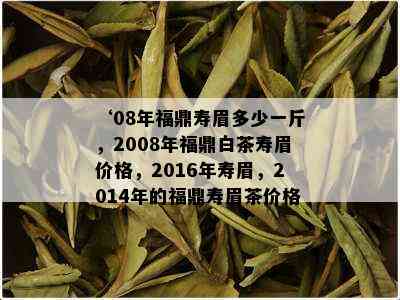 ‘08年福鼎寿眉多少一斤，2008年福鼎白茶寿眉价格，2016年寿眉，2014年的福鼎寿眉茶价格’