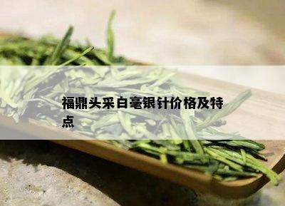 福鼎头采白毫银针价格及特点