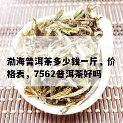 渤海普洱茶多少钱一斤，价格表，7562普洱茶好吗