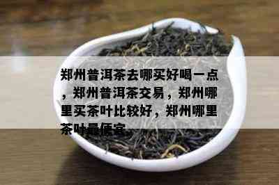 郑州普洱茶去哪买好喝一点，郑州普洱茶交易，郑州哪里买茶叶比较好，郑州哪里茶叶更便宜