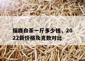 福鼎白茶一斤多少钱，2022新价格及克数对比