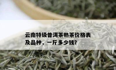 云南特级普洱茶熟茶价格表及品种，一斤多少钱？