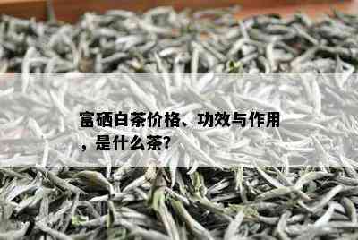 富硒白茶价格、功效与作用，是什么茶？