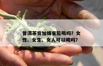 普洱茶膏加蜂蜜能喝吗？女性、女生、女人可以喝吗？