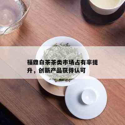 福鼎白茶茶类市场占有率提升，创新产品获得认可