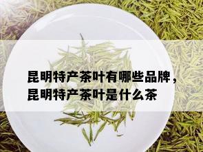 昆明特产茶叶有哪些品牌，昆明特产茶叶是什么茶