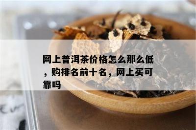 网上普洱茶价格怎么那么低，购排名前十名，网上买可靠吗