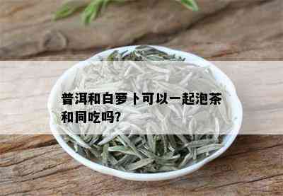 普洱和白萝卜可以一起泡茶和同吃吗？