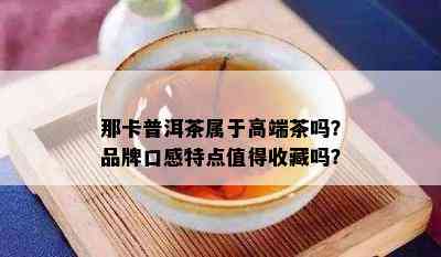 那卡普洱茶属于高端茶吗？品牌口感特点值得收藏吗？