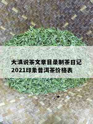 大滇说茶文章目录制茶日记2021印象普洱茶价格表