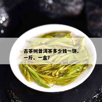 古茶树普洱茶多少钱一饼、一斤、一盒？