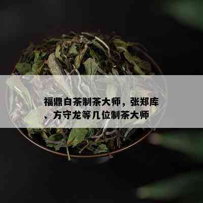 福鼎白茶制茶大师，张郑库、方守龙等几位制茶大师