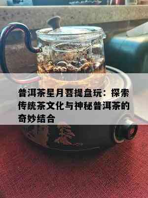 普洱茶星月菩提盘玩：探索传统茶文化与神秘普洱茶的奇妙结合