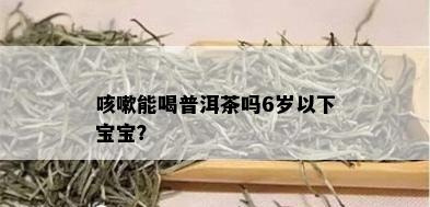 咳嗽能喝普洱茶吗6岁以下宝宝？