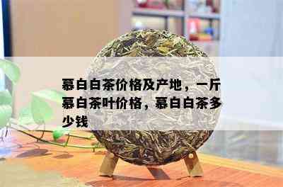 慕白白茶价格及产地，一斤慕白茶叶价格，慕白白茶多少钱