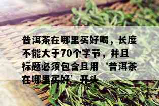 普洱茶在哪里买好喝，长度不能大于70个字节，并且标题必须包含且用‘普洱茶在哪里买好’开头