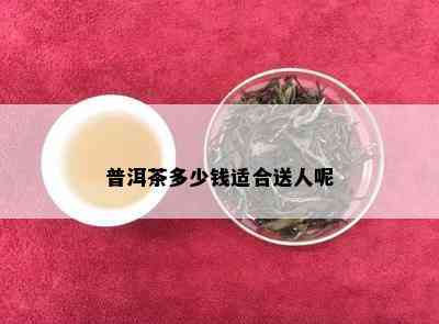 普洱茶多少钱适合送人呢