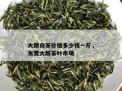 大朗白茶价格多少钱一斤，东莞大朗茶叶市场