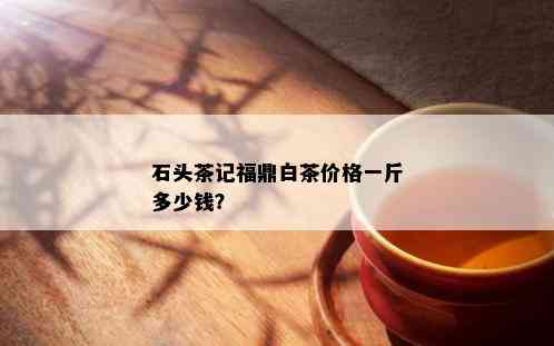 石头茶记福鼎白茶价格一斤多少钱？