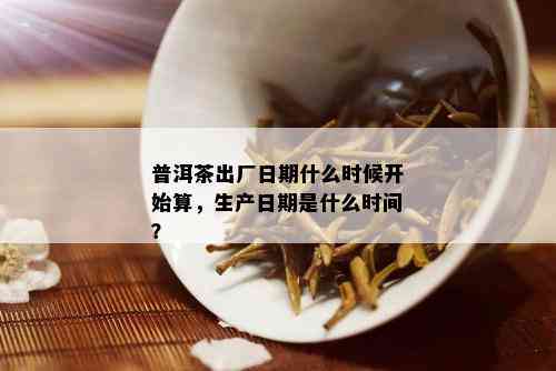 普洱茶出厂日期什么时候开始算，生产日期是什么时间？