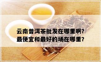 云南普洱茶批发在哪里啊？更便宜和更好的场在哪里？