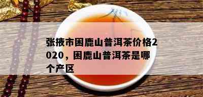 张掖市困鹿山普洱茶价格2020，困鹿山普洱茶是哪个产区