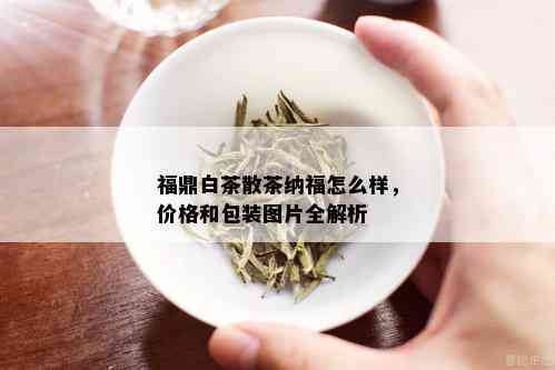 福鼎白茶散茶纳福怎么样，价格和包装图片全解析