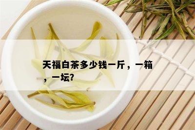 天福白茶多少钱一斤，一箱，一坛？