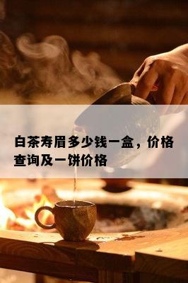 白茶寿眉多少钱一盒，价格查询及一饼价格