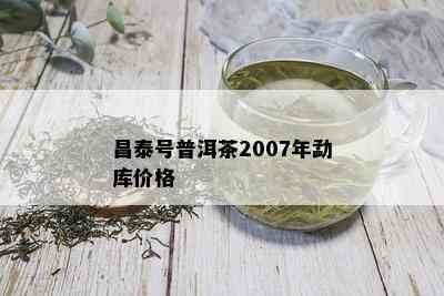 昌泰号普洱茶2007年勐库价格