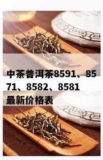 中茶普洱茶8591、8571、8582、8581最新价格表