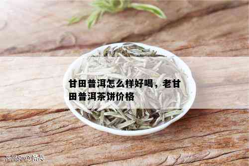 甘田普洱怎么样好喝，老甘田普洱茶饼价格