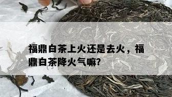 福鼎白茶上火还是去火，福鼎白茶降火气嘛？