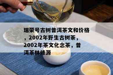 瑞荣号古树普洱茶文和价格，2002年野生古树茶，2002年茶文化念茶，普洱茶林修源