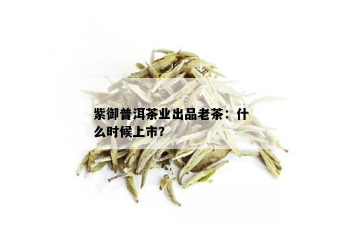 紫御普洱茶业出品老茶：什么时候上市？