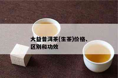 大益普洱茶(生茶)价格、区别和功效