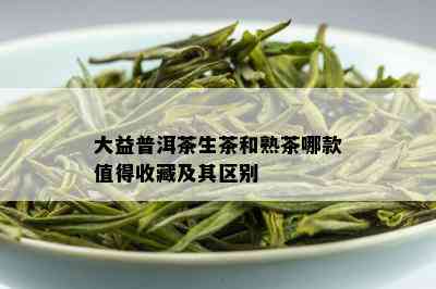 大益普洱茶生茶和熟茶哪款值得收藏及其区别