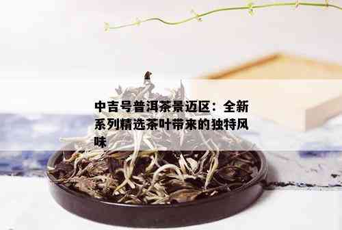 中吉号普洱茶景迈区：全新系列精选茶叶带来的独特风味