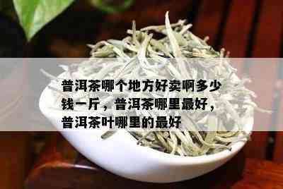 普洱茶哪个地方好卖啊多少钱一斤，普洱茶哪里更好，普洱茶叶哪里的更好