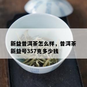 新益普洱茶怎么样，普洱茶新益号357克多少钱